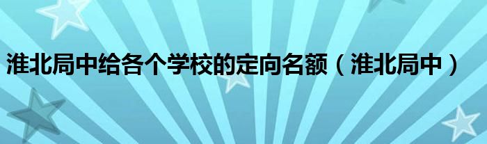 淮北局中给各个学校的定向名额（淮北局中）