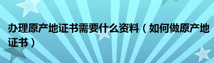 办理原产地证书需要什么资料（如何做原产地证书）