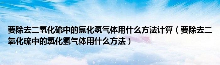 要除去二氧化硫中的氯化氢气体用什么方法计算（要除去二氧化硫中的氯化氢气体用什么方法）