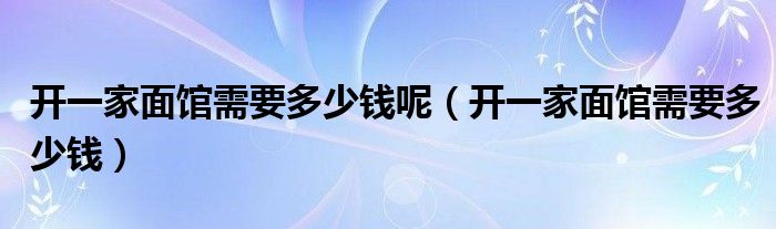 开一家面馆需要多少钱呢（开一家面馆需要多少钱）