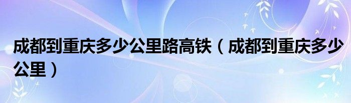 成都到重庆多少公里路高铁（成都到重庆多少公里）