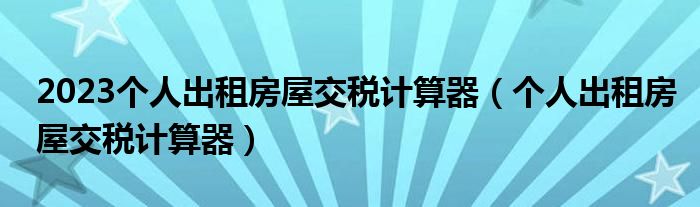 2023个人出租房屋交税计算器（个人出租房屋交税计算器）