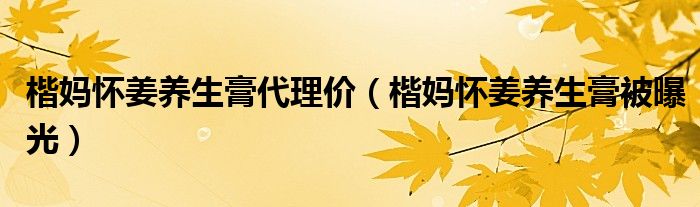 楷妈怀姜养生膏代理价（楷妈怀姜养生膏被曝光）