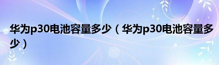 华为p30电池容量多少（华为p30电池容量多少）