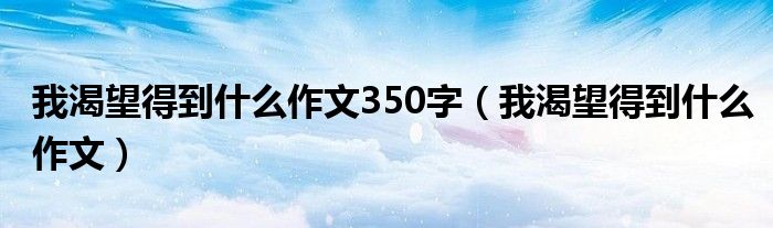 我渴望得到什么作文350字（我渴望得到什么作文）