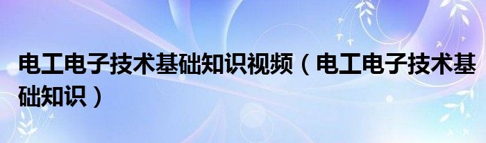 电工电子技术基础知识视频（电工电子技术基础知识）