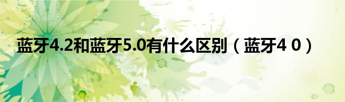 蓝牙4.2和蓝牙5.0有什么区别（蓝牙4 0）