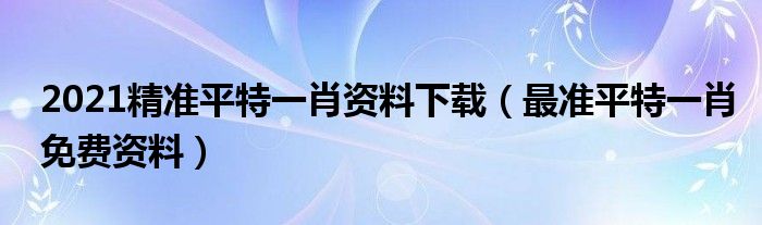 2021精准平特一肖资料下载（最准平特一肖免费资料）