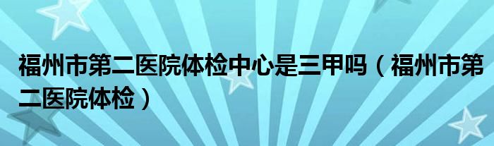 福州市第二医院体检中心是三甲吗（福州市第二医院体检）