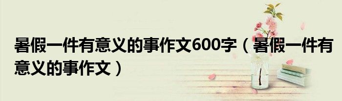 暑假一件有意义的事作文600字（暑假一件有意义的事作文）