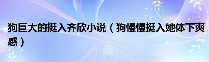 狗巨大的挺入齐欣小说（狗慢慢挺入她体下爽感）