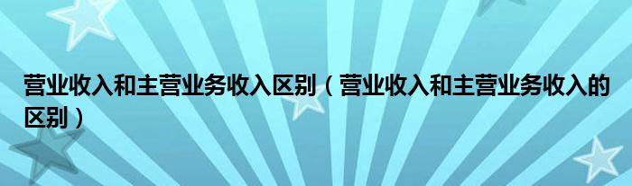 营业收入和主营业务收入区别（营业收入和主营业务收入的区别）