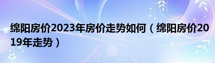 绵阳房价2023年房价走势如何（绵阳房价2019年走势）