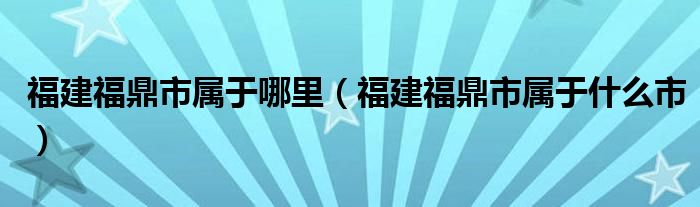 福建福鼎市属于哪里（福建福鼎市属于什么市）