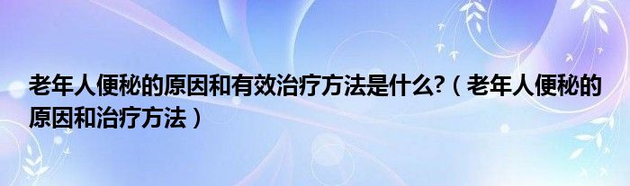 老年人便秘的原因和有效治疗方法是什么?（老年人便秘的原因和治疗方法）