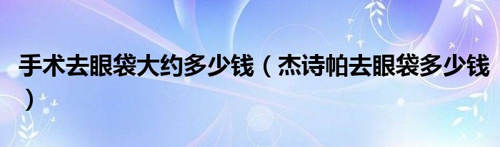 手术去眼袋大约多少钱（杰诗帕去眼袋多少钱）