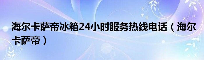 海尔卡萨帝冰箱24小时服务热线电话（海尔卡萨帝）