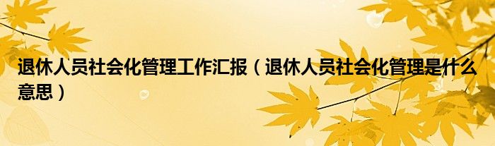 退休人员社会化管理工作汇报（退休人员社会化管理是什么意思）