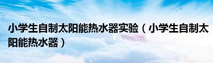 小学生自制太阳能热水器实验（小学生自制太阳能热水器）