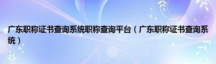 广东职称证书查询系统职称查询平台（广东职称证书查询系统）