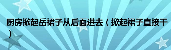 厨房掀起岳裙子从后面进去（掀起裙子直接干）