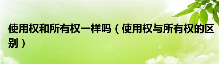 使用权和所有权一样吗（使用权与所有权的区别）