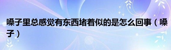 嗓子里总感觉有东西堵着似的是怎么回事（嗓子）