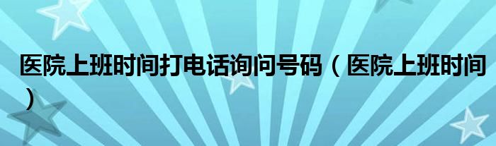 医院上班时间打电话询问号码（医院上班时间）