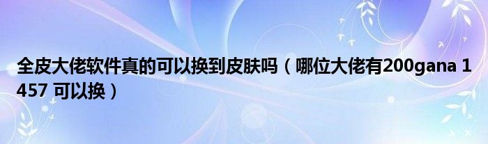 全皮大佬软件真的可以换到皮肤吗（哪位大佬有200gana 1457 可以换）