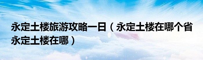 永定土楼旅游攻略一日（永定土楼在哪个省 永定土楼在哪）