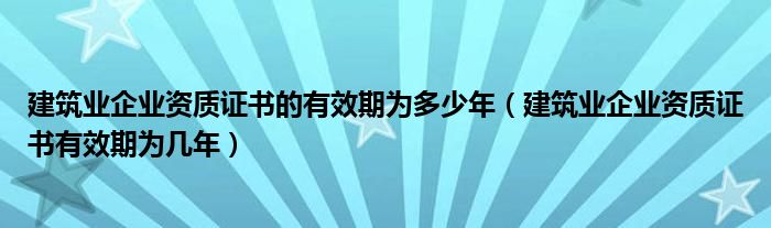 建筑业企业资质证书的有效期为多少年（建筑业企业资质证书有效期为几年）