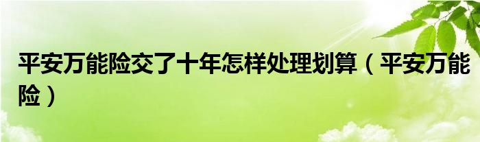 平安万能险交了十年怎样处理划算（平安万能险）