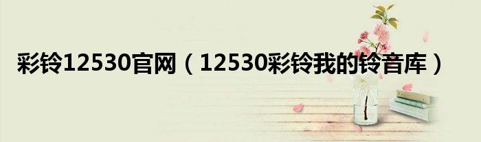 彩铃12530官网（12530彩铃我的铃音库）