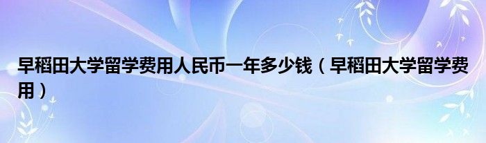 早稻田大学留学费用人民币一年多少钱（早稻田大学留学费用）