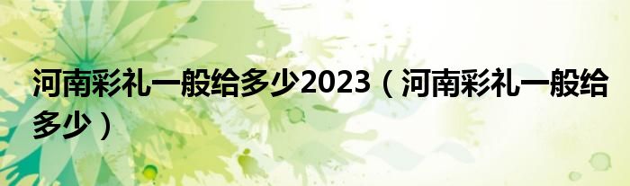 河南彩礼一般给多少2023（河南彩礼一般给多少）