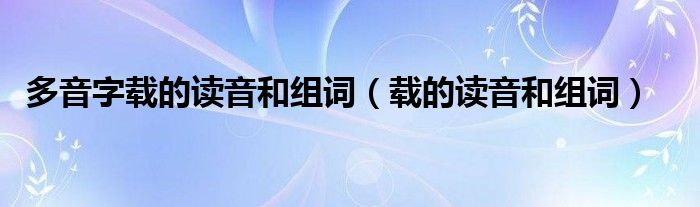 多音字载的读音和组词（载的读音和组词）