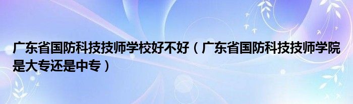 广东省国防科技技师学校好不好（广东省国防科技技师学院是大专还是中专）