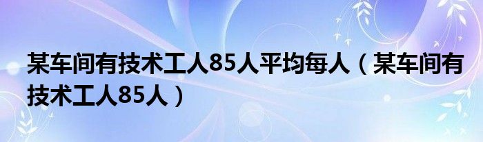 某车间有技术工人85人平均每人（某车间有技术工人85人）