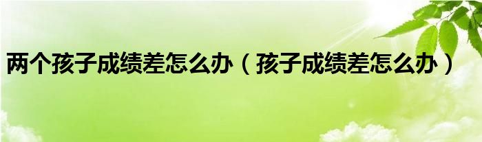 两个孩子成绩差怎么办（孩子成绩差怎么办）