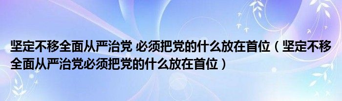 坚定不移全面从严治党 必须把党的什么放在首位（坚定不移全面从严治党必须把党的什么放在首位）