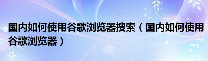 国内如何使用谷歌浏览器搜索（国内如何使用谷歌浏览器）