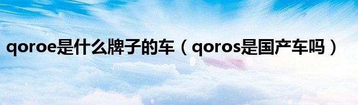 qoroe是什么牌子的车（qoros是国产车吗）