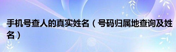 手机号查人的真实姓名（号码归属地查询及姓名）