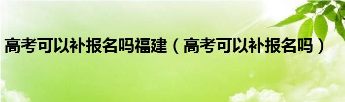 高考可以补报名吗福建（高考可以补报名吗）