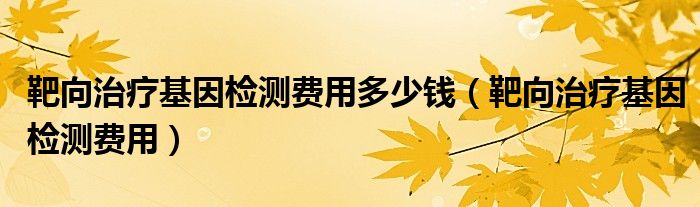 靶向治疗基因检测费用多少钱（靶向治疗基因检测费用）