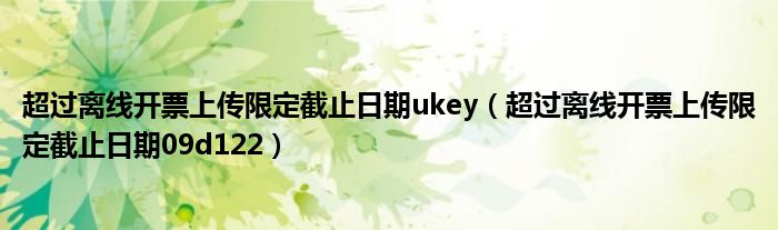 超过离线开票上传限定截止日期ukey（超过离线开票上传限定截止日期09d122）