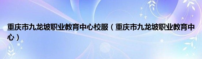 重庆市九龙坡职业教育中心校服（重庆市九龙坡职业教育中心）