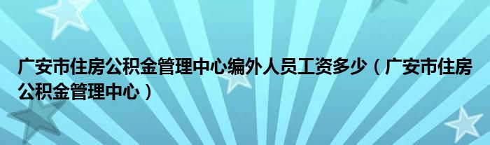 广安市住房公积金管理中心编外人员工资多少（广安市住房公积金管理中心）