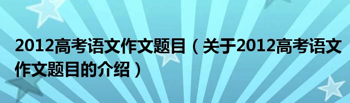 2012高考语文作文题目（关于2012高考语文作文题目的介绍）