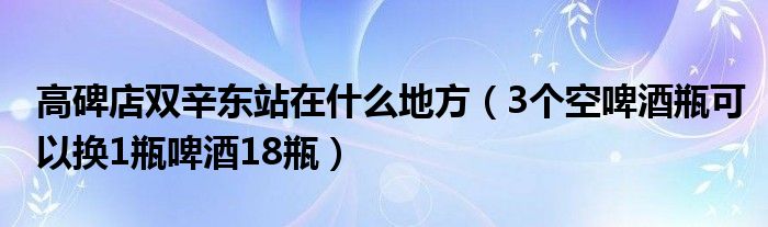 高碑店双辛东站在什么地方（3个空啤酒瓶可以换1瓶啤酒18瓶）